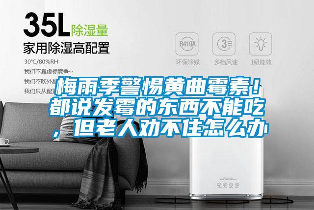 梅雨季警惕黃曲霉素!都說發霉的東西不能吃,但老人勸不住怎么辦