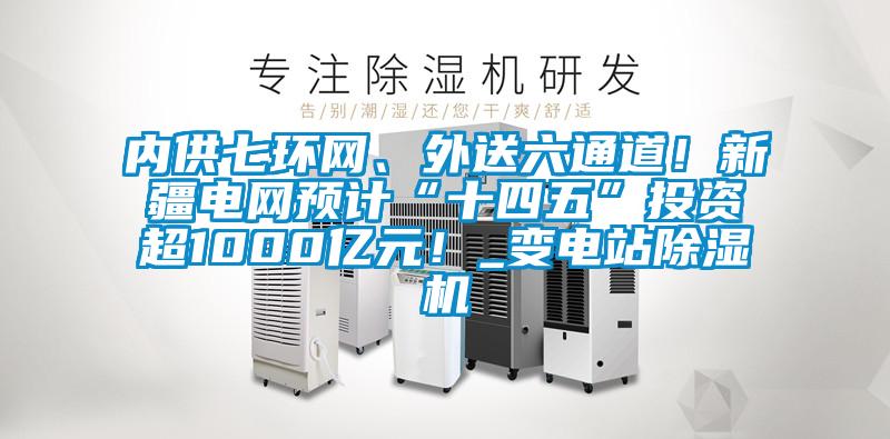 內供七環網、外送六通道！新疆電網預計“十四五”投資超1000億元！_變電站除濕機